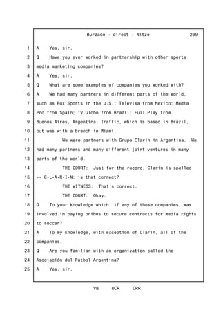 1
2
3
4
5
6
7
8
9
10
11
12
13
14
15
16
17
18
19
20
21
22
23
24
25
Burzaco - direct - Nitze
VB OCR CRR
239
A Yes, sir.
Q Have you ever worked in partnership with other sports
media marketing companies?
A Yes, sir.
Q What are some examples of companies you worked with?
A We had many partners in different parts of the world,
such as Fox Sports in the U.S.; Televisa from Mexico; Media
Pro from Spain; TV Globo from Brazil; Full Play from
Buenos Aires, Argentina; Traffic, which is based in Brazil,
but was with a branch in Miami.
We were partners with Grupo Clarin in Argentina. We
had many partners and many different joint ventures in many
parts of the world.
THE COURT: Just for the record, Clarin is spelled
-- C-L-A-R-I-N; is that correct?
THE WITNESS: That's correct.
THE COURT: Okay.
Q To your knowledge which, if any of those companies, was
involved in paying bribes to secure contracts for media rights
to soccer?
A To my knowledge, with exception of Clarin, all of the
companies.
Q Are you familiar with an organization called the
Asociación del Futbol Argentina?
A Yes, sir.
 