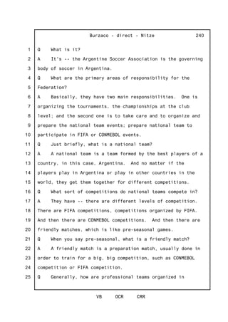 1
2
3
4
5
6
7
8
9
10
11
12
13
14
15
16
17
18
19
20
21
22
23
24
25
Burzaco - direct - Nitze
VB OCR CRR
240
Q What is it?
A It's -- the Argentine Soccer Association is the governing
body of soccer in Argentina.
Q What are the primary areas of responsibility for the
Federation?
A Basically, they have two main responsibilities. One is
organizing the tournaments, the championships at the club
level; and the second one is to take care and to organize and
prepare the national team events; prepare national team to
participate in FIFA or CONMEBOL events.
Q Just briefly, what is a national team?
A A national team is a team formed by the best players of a
country, in this case, Argentina. And no matter if the
players play in Argentina or play in other countries in the
world, they get them together for different competitions.
Q What sort of competitions do national teams compete in?
A They have -- there are different levels of competition.
There are FIFA competitions, competitions organized by FIFA.
And then there are CONMEBOL competitions. And then there are
friendly matches, which is like pre-seasonal games.
Q When you say pre-seasonal, what is a friendly match?
A A friendly match is a preparation match, usually done in
order to train for a big, big competition, such as CONMEBOL
competition or FIFA competition.
Q Generally, how are professional teams organized in
 