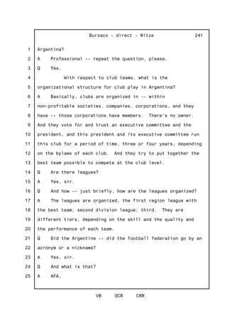 1
2
3
4
5
6
7
8
9
10
11
12
13
14
15
16
17
18
19
20
21
22
23
24
25
Burzaco - direct - Nitze
VB OCR CRR
241
Argentina?
A Professional -- repeat the question, please.
Q Yes.
With respect to club teams, what is the
organizational structure for club play in Argentina?
A Basically, clubs are organized in -- within
non-profitable societies, companies, corporations, and they
have -- those corporations have members. There's no owner.
And they vote for and trust an executive committee and the
president, and this president and its executive committee run
this club for a period of time, three or four years, depending
on the bylaws of each club. And they try to put together the
best team possible to compete at the club level.
Q Are there leagues?
A Yes, sir.
Q And how -- just briefly, how are the leagues organized?
A The leagues are organized, the first region league with
the best team; second division league; third. They are
different tiers, depending on the skill and the quality and
the performance of each team.
Q Did the Argentine -- did the football federation go by an
acronym or a nickname?
A Yes, sir.
Q And what is that?
A AFA.
 