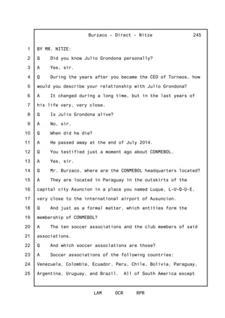 1
2
3
4
5
6
7
8
9
10
11
12
13
14
15
16
17
18
19
20
21
22
23
24
25
Burzaco - Direct - Nitze
LAM OCR RPR
245
BY MR. NITZE:
Q Did you know Julio Grondona personally?
A Yes, sir.
Q During the years after you became the CEO of Torneos, how
would you describe your relationship with Julio Grondona?
A It changed during a long time, but in the last years of
his life very, very close.
Q Is Julio Grondona alive?
A No, sir.
Q When did he die?
A He passed away at the end of July 2014.
Q You testified just a moment ago about CONMEBOL.
A Yes, sir.
Q Mr. Burzaco, where are the CONMEBOL headquarters located?
A They are located in Paraguay in the outskirts of the
capital city Asuncion in a place you named Luque, L-U-Q-U-E,
very close to the international airport of Ausuncion.
Q And just as a formal matter, which entities form the
membership of CONMEBOL?
A The ten soccer associations and the club members of said
associations.
Q And which soccer associations are those?
A Soccer associations of the following countries:
Venezuela, Colombia, Ecuador, Peru, Chile, Bolivia, Paraguay,
Argentina, Uruguay, and Brazil. All of South America except
 