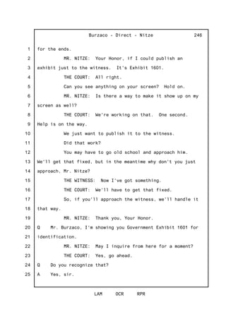 1
2
3
4
5
6
7
8
9
10
11
12
13
14
15
16
17
18
19
20
21
22
23
24
25
Burzaco - Direct - Nitze
LAM OCR RPR
246
for the ends.
MR. NITZE: Your Honor, if I could publish an
exhibit just to the witness. It's Exhibit 1601.
THE COURT: All right.
Can you see anything on your screen? Hold on.
MR. NITZE: Is there a way to make it show up on my
screen as well?
THE COURT: We're working on that. One second.
Help is on the way.
We just want to publish it to the witness.
Did that work?
You may have to go old school and approach him.
We'll get that fixed, but in the meantime why don't you just
approach, Mr. Nitze?
THE WITNESS: Now I've got something.
THE COURT: We'll have to get that fixed.
So, if you'll approach the witness, we'll handle it
that way.
MR. NITZE: Thank you, Your Honor.
Q Mr. Burzaco, I'm showing you Government Exhibit 1601 for
identification.
MR. NITZE: May I inquire from here for a moment?
THE COURT: Yes, go ahead.
Q Do you recognize that?
A Yes, sir.
 