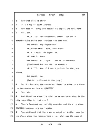 1
2
3
4
5
6
7
8
9
10
11
12
13
14
15
16
17
18
19
20
21
22
23
24
25
Burzaco - Direct - Nitze
LAM OCR RPR
247
Q And what does it show?
A It's a map of South America.
Q And does it fairly and accurately depict the continent?
A Yes, sir.
MR. NITZE: The Government offers 1601 and a
demonstrative board that includes the same map.
THE COURT: Any objection?
MR. PAPPALARDO: None, Your Honor.
MR. MITCHELL: No objection.
MR. UDOLF: None.
THE COURT: All right. 1601 is in evidence.
(Government Exhibit 1601 so marked.)
MR. NITZE: And if I could publish for the jury,
please.
THE COURT: Yes.
(Exhibit published to the jury.)
Q So, Mr. Burzaco, the countries listed in white, are those
the ten member nations of CONMEBOL?
A Yes, sir.
Q And directing where I'm pointing my pen here, what is the
city identified by that star?
A That's Paraguay capital city Asuncion and the city where
CONMEBOL headquarters are located.
Q You mentioned that there was a suburb or another name for
the place where the headquarters sits. What was the name of
 