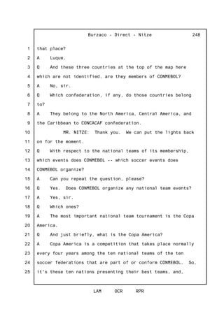 1
2
3
4
5
6
7
8
9
10
11
12
13
14
15
16
17
18
19
20
21
22
23
24
25
Burzaco - Direct - Nitze
LAM OCR RPR
248
that place?
A Luque.
Q And these three countries at the top of the map here
which are not identified, are they members of CONMEBOL?
A No, sir.
Q Which confederation, if any, do those countries belong
to?
A They belong to the North America, Central America, and
the Caribbean to CONCACAF confederation.
MR. NITZE: Thank you. We can put the lights back
on for the moment.
Q With respect to the national teams of its membership,
which events does CONMEBOL -- which soccer events does
CONMEBOL organize?
A Can you repeat the question, please?
Q Yes. Does CONMEBOL organize any national team events?
A Yes, sir.
Q Which ones?
A The most important national team tournament is the Copa
America.
Q And just briefly, what is the Copa America?
A Copa America is a competition that takes place normally
every four years among the ten national teams of the ten
soccer federations that are part of or conform CONMEBOL. So,
it's these ten nations presenting their best teams, and,
 