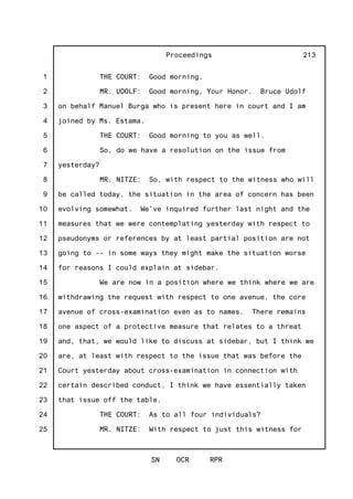 1
2
3
4
5
6
7
8
9
10
11
12
13
14
15
16
17
18
19
20
21
22
23
24
25
Proceedings
SN OCR RPR
213
THE COURT: Good morning.
MR. UDOLF: Good morning, Your Honor. Bruce Udolf
on behalf Manuel Burga who is present here in court and I am
joined by Ms. Estama.
THE COURT: Good morning to you as well.
So, do we have a resolution on the issue from
yesterday?
MR. NITZE: So, with respect to the witness who will
be called today, the situation in the area of concern has been
evolving somewhat. We've inquired further last night and the
measures that we were contemplating yesterday with respect to
pseudonyms or references by at least partial position are not
going to -- in some ways they might make the situation worse
for reasons I could explain at sidebar.
We are now in a position where we think where we are
withdrawing the request with respect to one avenue, the core
avenue of cross-examination even as to names. There remains
one aspect of a protective measure that relates to a threat
and, that, we would like to discuss at sidebar, but I think we
are, at least with respect to the issue that was before the
Court yesterday about cross-examination in connection with
certain described conduct, I think we have essentially taken
that issue off the table.
THE COURT: As to all four individuals?
MR. NITZE: With respect to just this witness for
 