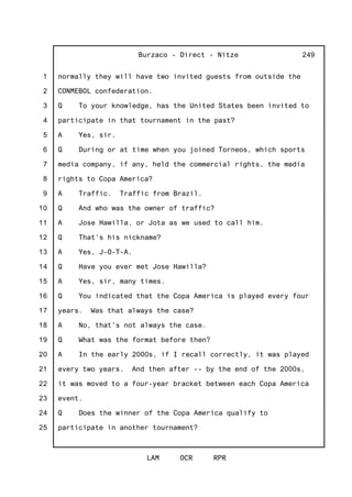 1
2
3
4
5
6
7
8
9
10
11
12
13
14
15
16
17
18
19
20
21
22
23
24
25
Burzaco - Direct - Nitze
LAM OCR RPR
249
normally they will have two invited guests from outside the
CONMEBOL confederation.
Q To your knowledge, has the United States been invited to
participate in that tournament in the past?
A Yes, sir.
Q During or at time when you joined Torneos, which sports
media company, if any, held the commercial rights, the media
rights to Copa America?
A Traffic. Traffic from Brazil.
Q And who was the owner of traffic?
A Jose Hawilla, or Jota as we used to call him.
Q That's his nickname?
A Yes, J-O-T-A.
Q Have you ever met Jose Hawilla?
A Yes, sir, many times.
Q You indicated that the Copa America is played every four
years. Was that always the case?
A No, that's not always the case.
Q What was the format before then?
A In the early 2000s, if I recall correctly, it was played
every two years. And then after -- by the end of the 2000s,
it was moved to a four-year bracket between each Copa America
event.
Q Does the winner of the Copa America qualify to
participate in another tournament?
 