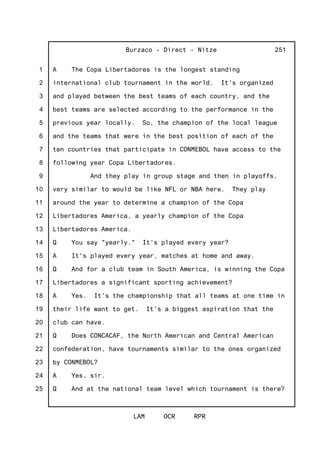 1
2
3
4
5
6
7
8
9
10
11
12
13
14
15
16
17
18
19
20
21
22
23
24
25
Burzaco - Direct - Nitze
LAM OCR RPR
251
A The Copa Libertadores is the longest standing
international club tournament in the world. It's organized
and played between the best teams of each country, and the
best teams are selected according to the performance in the
previous year locally. So, the champion of the local league
and the teams that were in the best position of each of the
ten countries that participate in CONMEBOL have access to the
following year Copa Libertadores.
And they play in group stage and then in playoffs,
very similar to would be like NFL or NBA here. They play
around the year to determine a champion of the Copa
Libertadores America, a yearly champion of the Copa
Libertadores America.
Q You say "yearly." It's played every year?
A It's played every year, matches at home and away.
Q And for a club team in South America, is winning the Copa
Libertadores a significant sporting achievement?
A Yes. It's the championship that all teams at one time in
their life want to get. It's a biggest aspiration that the
club can have.
Q Does CONCACAF, the North American and Central American
confederation, have tournaments similar to the ones organized
by CONMEBOL?
A Yes, sir.
Q And at the national team level which tournament is there?
 
