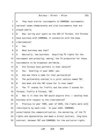 1
2
3
4
5
6
7
8
9
10
11
12
13
14
15
16
17
18
19
20
21
22
23
24
25
Burzaco - Direct - Nitze
LAM OCR RPR
252
A They have similar tournaments to CONMEBOL tournaments;
national teams championship and club tournaments that are
played yearly.
Q Now, during your years as the CEO of Torneos, did Torneos
have business with CONMEBOL in connection with the Copa
Libertadores?
A Yes.
Q What business was that?
A Basically, two business: Acquiring TV rights for the
tournament and producing, making, the TV production for those
tournaments to be broadcast worldwide.
Q Did Torneos have partners in that venture?
A Yes. Starting in year 2000, yes.
Q And was there a name for that partnership?
A The partnership started in a joint venture named T&T.
Q And what did the T&T stand for in that name?
A The "T" stands for Traffic and the other T stands for
Torneos; Traffic & Torneos, T&T.
Q How is it that the T&T would acquire this -- develop that
business with respect to the Libertadores?
A Previous to year 1999, year of 2000, the rights were sold
individually by each club. In year 2000, CONMEBOL
consolidated the commercialization, the marketing, of the TV
rights and sponsorships and made a direct contract, long-term
contract, between T&T and CONMEBOL for the exclusive rights
 