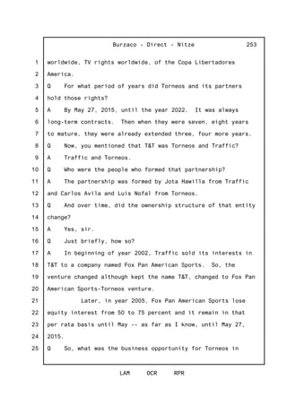 1
2
3
4
5
6
7
8
9
10
11
12
13
14
15
16
17
18
19
20
21
22
23
24
25
Burzaco - Direct - Nitze
LAM OCR RPR
253
worldwide, TV rights worldwide, of the Copa Libertadores
America.
Q For what period of years did Torneos and its partners
hold those rights?
A By May 27, 2015, until the year 2022. It was always
long-term contracts. Then when they were seven, eight years
to mature, they were already extended three, four more years.
Q Now, you mentioned that T&T was Torneos and Traffic?
A Traffic and Torneos.
Q Who were the people who formed that partnership?
A The partnership was formed by Jota Hawilla from Traffic
and Carlos Avila and Luis Nofal from Torneos.
Q And over time, did the ownership structure of that entity
change?
A Yes, sir.
Q Just briefly, how so?
A In beginning of year 2002, Traffic sold its interests in
T&T to a company named Fox Pan American Sports. So, the
venture changed although kept the name T&T, changed to Fox Pan
American Sports-Torneos venture.
Later, in year 2005, Fox Pan American Sports lose
equity interest from 50 to 75 percent and it remain in that
per rata basis until May -- as far as I know, until May 27,
2015.
Q So, what was the business opportunity for Torneos in
 