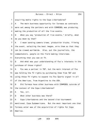 1
2
3
4
5
6
7
8
9
10
11
12
13
14
15
16
17
18
19
20
21
22
23
24
25
Burzaco - Direct - Nitze
LAM OCR RPR
254
acquiring media rights to the Copa Libertadores?
A The main business opportunity for Torneos as contracts
were set among the partners and with CONMEBOL was producing,
making the production of all the live events.
Q When you say "production of live events," briefly, what
do you mean by that?
A I mean sending camera crews, production trucks, filming
the event, selecting the best images, wire them so that they
can be viewed worldwide. Also, put the journalists, the
commentators, people on the field making interviews.
Everything that you see on TV.
Q And what was your understanding of Fox's interests in the
purchase of those rights?
A Fox was a partner in T&T, but the main interest of Fox
was holding the TV rights by purchasing them from T&T and
using those TV rights to expand its Fox Sports signal in all
of the Americas, from Argentina to the USA.
Q Did Torneos have other business with CONMEBOL outside of
the context of the Copa Libertadores?
A Yes, sir.
Q What other business was there?
A Copa Libertadores and the second club tournament
mentioned, Copa Sudamericana. But the most important one that
Torneos enter was of the acquisition of rights for Copa
America.
 