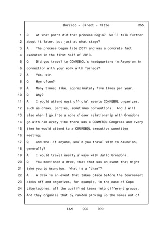 1
2
3
4
5
6
7
8
9
10
11
12
13
14
15
16
17
18
19
20
21
22
23
24
25
Burzaco - Direct - Nitze
LAM OCR RPR
255
Q At what point did that process begin? We'll talk further
about it later, but just at what stage?
A The process began late 2011 and was a concrete fact
executed in the first half of 2013.
Q Did you travel to CONMEBOL's headquarters in Asuncion in
connection with your work with Torneos?
A Yes, sir.
Q How often?
A Many times; like, approximately five times per year.
Q Why?
A I would attend most official events CONMEBOL organizes,
such as draws, parties, sometimes conventions. And I will
also when I go into a more closer relationship with Grondona
go with him every time there was a CONMEBOL Congress and every
time he would attend to a CONMEBOL executive committee
meeting.
Q And who, if anyone, would you travel with to Asuncion,
generally?
A I would travel nearly always with Julio Grondona.
Q You mentioned a draw, that that was an event that might
take you to Asuncion. What is a "draw"?
A A draw is an event that takes place before the tournament
kicks off and organizes, for example, in the case of Copa
Libertadores, all the qualified teams into different groups.
And they organize that by random picking up the names out of
 