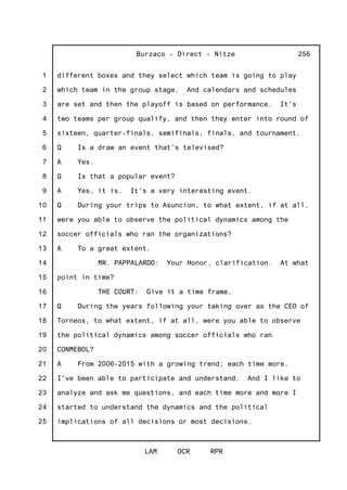 1
2
3
4
5
6
7
8
9
10
11
12
13
14
15
16
17
18
19
20
21
22
23
24
25
Burzaco - Direct - Nitze
LAM OCR RPR
256
different boxes and they select which team is going to play
which team in the group stage. And calendars and schedules
are set and then the playoff is based on performance. It's
two teams per group qualify, and then they enter into round of
sixteen, quarter-finals, semifinals, finals, and tournament.
Q Is a draw an event that's televised?
A Yes.
Q Is that a popular event?
A Yes, it is. It's a very interesting event.
Q During your trips to Asuncion, to what extent, if at all,
were you able to observe the political dynamics among the
soccer officials who ran the organizations?
A To a great extent.
MR. PAPPALARDO: Your Honor, clarification. At what
point in time?
THE COURT: Give it a time frame.
Q During the years following your taking over as the CEO of
Torneos, to what extent, if at all, were you able to observe
the political dynamics among soccer officials who ran
CONMEBOL?
A From 2006-2015 with a growing trend; each time more.
I've been able to participate and understand. And I like to
analyze and ask me questions, and each time more and more I
started to understand the dynamics and the political
implications of all decisions or most decisions.
 