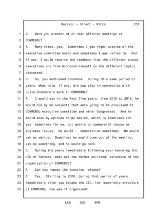 1
2
3
4
5
6
7
8
9
10
11
12
13
14
15
16
17
18
19
20
21
22
23
24
25
Burzaco - Direct - Nitze
LAM OCR RPR
257
Q Were you present at or near official meetings at
CONMEBOL?
A Many times, yes. Sometimes I was right outside of the
executive committee board and sometimes I was called in. And
if not, I would receive the feedback from the different soccer
executives and from Grondona himself on the different topics
discussed.
Q So, you mentioned Grondona. During this same period of
years, what role, if any, did you play in connection with
Julio Grondona's work in CONMEBOL?
A I would say in the last five years, from 2010 to 2015, he
would run by me subjects that were going to be discussed at
CONMEBOL executive committee and other Congresses. And he
would seek my opinion or my advice, which is sometimes for
yes, sometimes for no, but mainly on commercial issues or
business issues. He would -- competition sometimes. He would
ask my advice. Sometimes he would come out of the meeting,
ask me something, and he would go back.
Q During the years immediately following your becoming the
CEO of Torneos, what was the formal political structure of the
organization of CONMEBOL?
A Can you repeat the question, please?
Q Yes. Starting in 2006, during that period of years
immediately after you became the CEO, the leadership structure
at CONMEBOL, how was it organized?
 