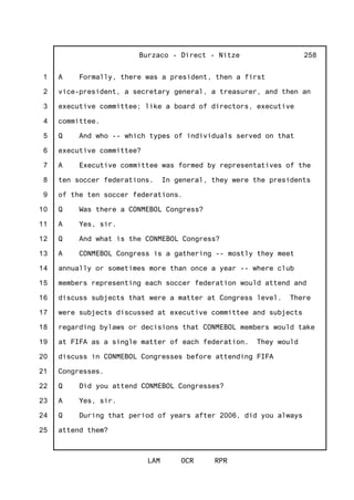 1
2
3
4
5
6
7
8
9
10
11
12
13
14
15
16
17
18
19
20
21
22
23
24
25
Burzaco - Direct - Nitze
LAM OCR RPR
258
A Formally, there was a president, then a first
vice-president, a secretary general, a treasurer, and then an
executive committee; like a board of directors, executive
committee.
Q And who -- which types of individuals served on that
executive committee?
A Executive committee was formed by representatives of the
ten soccer federations. In general, they were the presidents
of the ten soccer federations.
Q Was there a CONMEBOL Congress?
A Yes, sir.
Q And what is the CONMEBOL Congress?
A CONMEBOL Congress is a gathering -- mostly they meet
annually or sometimes more than once a year -- where club
members representing each soccer federation would attend and
discuss subjects that were a matter at Congress level. There
were subjects discussed at executive committee and subjects
regarding bylaws or decisions that CONMEBOL members would take
at FIFA as a single matter of each federation. They would
discuss in CONMEBOL Congresses before attending FIFA
Congresses.
Q Did you attend CONMEBOL Congresses?
A Yes, sir.
Q During that period of years after 2006, did you always
attend them?
 