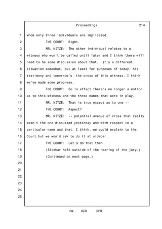1
2
3
4
5
6
7
8
9
10
11
12
13
14
15
16
17
18
19
20
21
22
23
24
25
Proceedings
SN OCR RPR
214
whom only three individuals are implicated.
THE COURT: Right.
MR. NITZE: The other individual relates to a
witness who won't be called until later and I think there will
need to be some discussion about that. It's a different
situation somewhat, but at least for purposes of today, his
testimony and tomorrow's, the cross of this witness, I think
we've made some progress.
THE COURT: So in effect there's no longer a motion
as to this witness and the three names that were in play.
MR. NITZE: That is true except as to one --
THE COURT: Aspect?
MR. NITZE: -- potential avenue of cross that really
wasn't the one discussed yesterday and with respect to a
particular name and that, I think, we could explain to the
Court but we would ask to do it at sidebar.
THE COURT: Let's do that then
(Sidebar held outside of the hearing of the jury.)
(Continued on next page.)
 