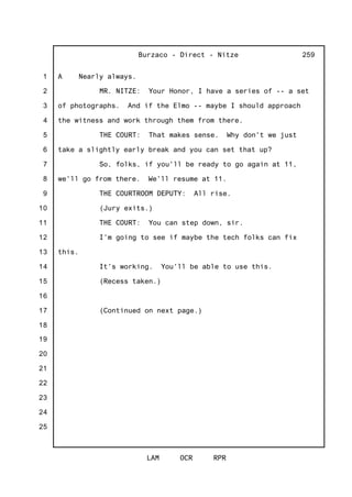 1
2
3
4
5
6
7
8
9
10
11
12
13
14
15
16
17
18
19
20
21
22
23
24
25
Burzaco - Direct - Nitze
LAM OCR RPR
259
A Nearly always.
MR. NITZE: Your Honor, I have a series of -- a set
of photographs. And if the Elmo -- maybe I should approach
the witness and work through them from there.
THE COURT: That makes sense. Why don't we just
take a slightly early break and you can set that up?
So, folks, if you'll be ready to go again at 11,
we'll go from there. We'll resume at 11.
THE COURTROOM DEPUTY: All rise.
(Jury exits.)
THE COURT: You can step down, sir.
I'm going to see if maybe the tech folks can fix
this.
It's working. You'll be able to use this.
(Recess taken.)
(Continued on next page.)
 