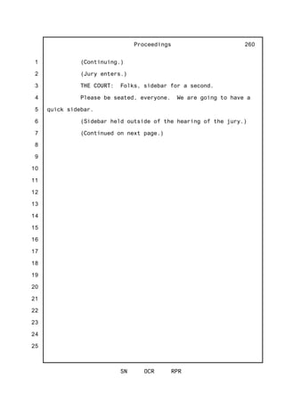 1
2
3
4
5
6
7
8
9
10
11
12
13
14
15
16
17
18
19
20
21
22
23
24
25
Proceedings
SN OCR RPR
260
(Continuing.)
(Jury enters.)
THE COURT: Folks, sidebar for a second.
Please be seated, everyone. We are going to have a
quick sidebar.
(Sidebar held outside of the hearing of the jury.)
(Continued on next page.)
 