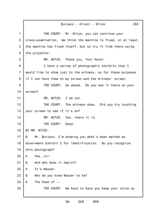 1
2
3
4
5
6
7
8
9
10
11
12
13
14
15
16
17
18
19
20
21
22
23
24
25
Burzaco - direct - Nitze
SN OCR RPR
262
THE COURT: Mr. Nitze, you can continue your
cross-examination. We think the machine is fixed, or at least
the machine has fixed itself, but so try it from there using
the projector.
MR. NITZE: Thank you, Your Honor.
I have a series of photographic exhibits that I
would like to show just to the witness, so for these purposes
if I can have them on my screen and the witness' screen.
THE COURT: Go ahead. Do you see it there on your
screen?
MR. NITZE: I do not.
THE COURT: The witness does. Did you try touching
your screen to see if it's on?
MR. NITZE: Yes, there it is.
THE COURT: Good.
BY MR. NITZE:
Q Mr. Burzaco, I'm showing you what's been marked as
Government Exhibit 2 for identification. Do you recognize
this photograph?
A Yes, sir.
Q And who does it depict?
A It's Nasser.
Q Who do you know Nasser to be?
A The head of --
THE COURT: We have to have you keep your voice up
 