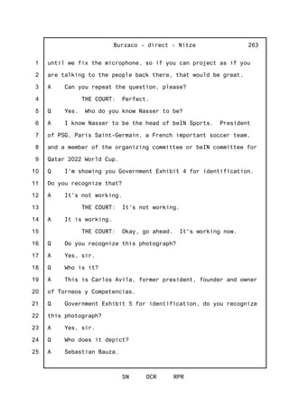 1
2
3
4
5
6
7
8
9
10
11
12
13
14
15
16
17
18
19
20
21
22
23
24
25
Burzaco - direct - Nitze
SN OCR RPR
263
until we fix the microphone, so if you can project as if you
are talking to the people back there, that would be great.
A Can you repeat the question, please?
THE COURT: Perfect.
Q Yes. Who do you know Nasser to be?
A I know Nasser to be the head of beIN Sports. President
of PSG, Paris Saint-Germain, a French important soccer team,
and a member of the organizing committee or beIN committee for
Qatar 2022 World Cup.
Q I'm showing you Government Exhibit 4 for identification.
Do you recognize that?
A It's not working.
THE COURT: It's not working.
A It is working.
THE COURT: Okay, go ahead. It's working now.
Q Do you recognize this photograph?
A Yes, sir.
Q Who is it?
A This is Carlos Avila, former president, founder and owner
of Torneos y Competencias.
Q Government Exhibit 5 for identification, do you recognize
this photograph?
A Yes, sir.
Q Who does it depict?
A Sebastian Bauza.
 