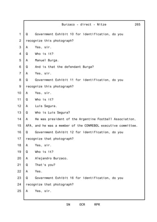 1
2
3
4
5
6
7
8
9
10
11
12
13
14
15
16
17
18
19
20
21
22
23
24
25
Burzaco - direct - Nitze
SN OCR RPR
265
Q Government Exhibit 10 for identification, do you
recognize this photograph?
A Yes, sir.
Q Who is it?
A Manuel Burga.
Q And is that the defendant Burga?
A Yes, sir.
Q Government Exhibit 11 for identification, do you
recognize this photograph?
A Yes, sir.
Q Who is it?
A Luis Segura.
Q Who is Luis Segura?
A He was president of the Argentine Football Association,
AFA, and he was a member of the CONMEBOL executive committee.
Q Government Exhibit 12 for identification, do you
recognize that photograph?
A Yes, sir.
Q Who is it?
A Alejandro Burzaco.
Q That's you?
A Yes.
Q Government Exhibit 16 for identification, do you
recognize that photograph?
A Yes, sir.
 