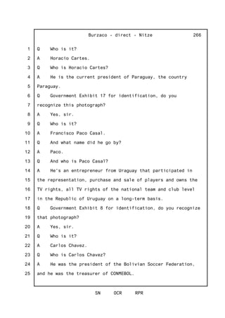 1
2
3
4
5
6
7
8
9
10
11
12
13
14
15
16
17
18
19
20
21
22
23
24
25
Burzaco - direct - Nitze
SN OCR RPR
266
Q Who is it?
A Horacio Cartes.
Q Who is Horacio Cartes?
A He is the current president of Paraguay, the country
Paraguay.
Q Government Exhibit 17 for identification, do you
recognize this photograph?
A Yes, sir.
Q Who is it?
A Francisco Paco Casal.
Q And what name did he go by?
A Paco.
Q And who is Paco Casal?
A He's an entrepreneur from Uraguay that participated in
the representation, purchase and sale of players and owns the
TV rights, all TV rights of the national team and club level
in the Republic of Uruguay on a long-term basis.
Q Government Exhibit 8 for identification, do you recognize
that photograph?
A Yes, sir.
Q Who is it?
A Carlos Chavez.
Q Who is Carlos Chavez?
A He was the president of the Bolivian Soccer Federation,
and he was the treasurer of CONMEBOL.
 