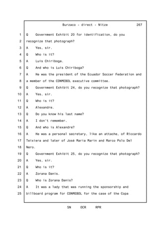 1
2
3
4
5
6
7
8
9
10
11
12
13
14
15
16
17
18
19
20
21
22
23
24
25
Burzaco - direct - Nitze
SN OCR RPR
267
Q Government Exhibit 20 for identification, do you
recognize that photograph?
A Yes, sir.
Q Who is it?
A Luis Chiriboga.
Q And who is Luis Chiriboga?
A He was the president of the Ecuador Soccer Federation and
a member of the CONMEBOL executive committee.
Q Government Exhibit 24, do you recognize that photograph?
A Yes, sir.
Q Who is it?
A Alexandre.
Q Do you know his last name?
A I don't remember.
Q And who is Alexandre?
A He was a personal secretary, like an attache, of Riccardo
Teixiera and later of José Maria Marin and Marco Polo Del
Nero.
Q Government Exhibit 25, do you recognize that photograph?
A Yes, sir.
Q Who is it?
A Zorana Danis.
Q Who is Zorana Danis?
A It was a lady that was running the sponsorship and
billboard program for CONMEBOL for the case of the Copa
 