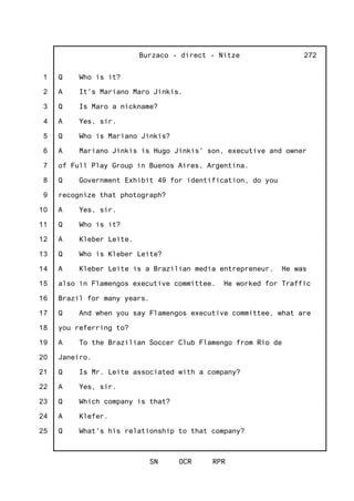 1
2
3
4
5
6
7
8
9
10
11
12
13
14
15
16
17
18
19
20
21
22
23
24
25
Burzaco - direct - Nitze
SN OCR RPR
272
Q Who is it?
A It's Mariano Maro Jinkis.
Q Is Maro a nickname?
A Yes, sir.
Q Who is Mariano Jinkis?
A Mariano Jinkis is Hugo Jinkis' son, executive and owner
of Full Play Group in Buenos Aires, Argentina.
Q Government Exhibit 49 for identification, do you
recognize that photograph?
A Yes, sir.
Q Who is it?
A Kleber Leite.
Q Who is Kleber Leite?
A Kleber Leite is a Brazilian media entrepreneur. He was
also in Flamengos executive committee. He worked for Traffic
Brazil for many years.
Q And when you say Flamengos executive committee, what are
you referring to?
A To the Brazilian Soccer Club Flamengo from Rio de
Janeiro.
Q Is Mr. Leite associated with a company?
A Yes, sir.
Q Which company is that?
A Klefer.
Q What's his relationship to that company?
 