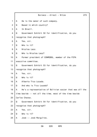 1
2
3
4
5
6
7
8
9
10
11
12
13
14
15
16
17
18
19
20
21
22
23
24
25
Burzaco - direct - Nitze
SN OCR RPR
273
A He is the owner of such company.
Q Based in which country?
A In Brazil.
Q Government Exhibit 50 for identification, do you
recognize that photograph?
A Yes, sir.
Q Who is it?
A Nicolas Leoz.
Q Who is Nicolas Leoz?
A Former president of CONMEBOL, member of the FIFA
executive committee.
Q Government Exhibit 53 for identification, do you
recognize that photograph?
A Yes, sir.
Q Who is it?
A Alberto Tico Lozada.
Q And who is Tico Lozada?
A He's a representative of Bolivian soccer that was all the
time beside -- not all the time, most of the time beside
Carlos Chavez.
Q Government Exhibit 54 for identification, do you
recognize that photograph?
A Yes, sir.
Q Who is it?
A José -- José Margulies.
 