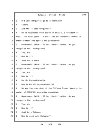 1
2
3
4
5
6
7
8
9
10
11
12
13
14
15
16
17
18
19
20
21
22
23
24
25
Burzaco - direct - Nitze
SN OCR RPR
274
Q Did José Margulies go by a nickname?
A Lazaro.
Q And who is José Margulies?
A He is Argentine born based in Brazil, a resident of
Brazil for many years. A Brazilian entrepreneur linked to
entertainment and sports and production.
Q Government Exhibit 55 for identification, do you
recognize that photograph?
A Yes, sir.
Q Who is it?
A José Maria Marin.
Q Government Exhibit 56 for identification, do you
recognize that photograph?
A Yes, sir.
Q Who is it?
A Harold Mayne-Nicholls.
Q Who is Harold Mayne-Nicholls?
A He was the president of the Chilean Soccer Association,
member of CONMEBOL executive committee.
Q Government Exhibit 57 for identification, do you
recognize that photograph?
A Yes, sir.
Q Who is it?
A José Luis Meiszner.
Q Who is José Luis Meiszner?
 