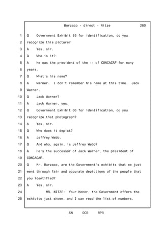 1
2
3
4
5
6
7
8
9
10
11
12
13
14
15
16
17
18
19
20
21
22
23
24
25
Burzaco - direct - Nitze
SN OCR RPR
280
Q Government Exhibit 85 for identification, do you
recognize this picture?
A Yes, sir.
Q Who is it?
A He was the president of the -- of CONCACAF for many
years.
Q What's his name?
A Warner. I don't remember his name at this time. Jack
Warner.
Q Jack Warner?
A Jack Warner, yes.
Q Government Exhibit 86 for identification, do you
recognize that photograph?
A Yes, sir.
Q Who does it depict?
A Jeffrey Webb.
Q And who, again, is Jeffrey Webb?
A He's the successor of Jack Warner, the president of
CONCACAF.
Q Mr. Burzaco, are the Government's exhibits that we just
went through fair and accurate depictions of the people that
you identified?
A Yes, sir.
MR. NITZE: Your Honor, the Government offers the
exhibits just shown, and I can read the list of numbers.
 