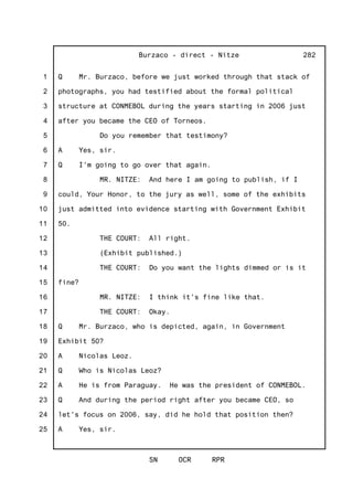 1
2
3
4
5
6
7
8
9
10
11
12
13
14
15
16
17
18
19
20
21
22
23
24
25
Burzaco - direct - Nitze
SN OCR RPR
282
Q Mr. Burzaco, before we just worked through that stack of
photographs, you had testified about the formal political
structure at CONMEBOL during the years starting in 2006 just
after you became the CEO of Torneos.
Do you remember that testimony?
A Yes, sir.
Q I'm going to go over that again.
MR. NITZE: And here I am going to publish, if I
could, Your Honor, to the jury as well, some of the exhibits
just admitted into evidence starting with Government Exhibit
50.
THE COURT: All right.
(Exhibit published.)
THE COURT: Do you want the lights dimmed or is it
fine?
MR. NITZE: I think it's fine like that.
THE COURT: Okay.
Q Mr. Burzaco, who is depicted, again, in Government
Exhibit 50?
A Nicolas Leoz.
Q Who is Nicolas Leoz?
A He is from Paraguay. He was the president of CONMEBOL.
Q And during the period right after you became CEO, so
let's focus on 2006, say, did he hold that position then?
A Yes, sir.
 