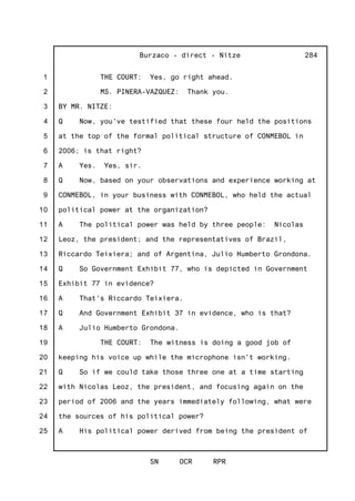 1
2
3
4
5
6
7
8
9
10
11
12
13
14
15
16
17
18
19
20
21
22
23
24
25
Burzaco - direct - Nitze
SN OCR RPR
284
THE COURT: Yes, go right ahead.
MS. PINERA-VAZQUEZ: Thank you.
BY MR. NITZE:
Q Now, you've testified that these four held the positions
at the top of the formal political structure of CONMEBOL in
2006; is that right?
A Yes. Yes, sir.
Q Now, based on your observations and experience working at
CONMEBOL, in your business with CONMEBOL, who held the actual
political power at the organization?
A The political power was held by three people: Nicolas
Leoz, the president; and the representatives of Brazil,
Riccardo Teixiera; and of Argentina, Julio Humberto Grondona.
Q So Government Exhibit 77, who is depicted in Government
Exhibit 77 in evidence?
A That's Riccardo Teixiera.
Q And Government Exhibit 37 in evidence, who is that?
A Julio Humberto Grondona.
THE COURT: The witness is doing a good job of
keeping his voice up while the microphone isn't working.
Q So if we could take those three one at a time starting
with Nicolas Leoz, the president, and focusing again on the
period of 2006 and the years immediately following, what were
the sources of his political power?
A His political power derived from being the president of
 