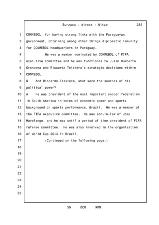 1
2
3
4
5
6
7
8
9
10
11
12
13
14
15
16
17
18
19
20
21
22
23
24
25
Burzaco - direct - Nitze
SN OCR RPR
285
CONMEBOL, for having strong links with the Paraguayan
government, obtaining among other things diplomatic immunity
for CONMEBOL headquarters in Paraguay.
He was a member nominated by CONMEBOL of FIFA
executive committee and he was functional to Julio Humberto
Grondona and Riccardo Teixiera's strategic decisions within
CONMEBOL.
Q And Riccardo Teixiera, what were the sources of his
political power?
A He was president of the most important soccer federation
in South America in terms of economic power and sports
background or sports performance, Brazil. He was a member of
the FIFA executive committee. He was son-in-law of Joao
Havelange, and he was until a period of time president of FIFA
referee committee. He was also involved in the organization
of World Cup 2014 in Brazil.
(Continued on the following page.)
 