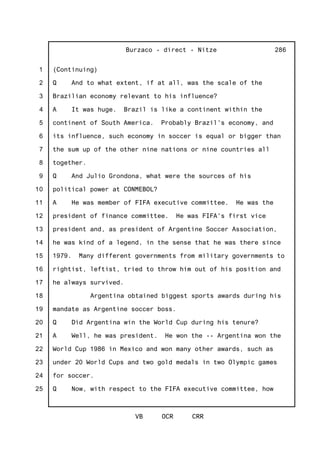 1
2
3
4
5
6
7
8
9
10
11
12
13
14
15
16
17
18
19
20
21
22
23
24
25
Burzaco - direct - Nitze
VB OCR CRR
286
(Continuing)
Q And to what extent, if at all, was the scale of the
Brazilian economy relevant to his influence?
A It was huge. Brazil is like a continent within the
continent of South America. Probably Brazil's economy, and
its influence, such economy in soccer is equal or bigger than
the sum up of the other nine nations or nine countries all
together.
Q And Julio Grondona, what were the sources of his
political power at CONMEBOL?
A He was member of FIFA executive committee. He was the
president of finance committee. He was FIFA's first vice
president and, as president of Argentine Soccer Association,
he was kind of a legend, in the sense that he was there since
1979. Many different governments from military governments to
rightist, leftist, tried to throw him out of his position and
he always survived.
Argentina obtained biggest sports awards during his
mandate as Argentine soccer boss.
Q Did Argentina win the World Cup during his tenure?
A Well, he was president. He won the -- Argentina won the
World Cup 1986 in Mexico and won many other awards, such as
under 20 World Cups and two gold medals in two Olympic games
for soccer.
Q Now, with respect to the FIFA executive committee, how
 
