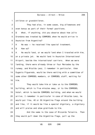 1
2
3
4
5
6
7
8
9
10
11
12
13
14
15
16
17
18
19
20
21
22
23
24
25
Burzaco - direct - Nitze
VB OCR CRR
288
children or grandchildren.
They had also, in some cases, big allowances and
even bonus as part of their formal positions.
Q What, if anything, did you observe about how Julio
Grondona was treated by CONMEBOL when he would arrive in
Asuncion from Argentina?
A He was -- he received like special treatment.
Q How so?
A He would land, or we would land when I traveled with him,
on a private jet. We would land in Asuncion International
Airport, beside the international carriers. When we were
landing, there were already three or four Mercedes by the
runway, and Nicolás Leoz, I remember in particular, then
Eugenio Figueredo, would be there waiting with a committee of
some other CONMEBOL members, or CONMEBOL staff, waiting for
him.
They would take him or take us to the CONMEBOL
building, which is five minutes away, or to the CONMEBOL
hotel, which is beside CONMEBOL building, and when we would
arrive, I remember in particular in case of Nicolás Leoz, he
would put like, 40 or 50 Argentina flags around the building
and like, if it would be like a special dignitary, a dignitary
and will praise and show gratitude to him.
And the same is the case of Riccardo Teixeira. Then
they would pull down the Argentina flags, pull up the
 