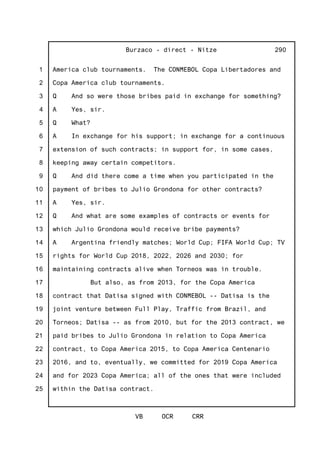 1
2
3
4
5
6
7
8
9
10
11
12
13
14
15
16
17
18
19
20
21
22
23
24
25
Burzaco - direct - Nitze
VB OCR CRR
290
America club tournaments. The CONMEBOL Copa Libertadores and
Copa America club tournaments.
Q And so were those bribes paid in exchange for something?
A Yes, sir.
Q What?
A In exchange for his support; in exchange for a continuous
extension of such contracts; in support for, in some cases,
keeping away certain competitors.
Q And did there come a time when you participated in the
payment of bribes to Julio Grondona for other contracts?
A Yes, sir.
Q And what are some examples of contracts or events for
which Julio Grondona would receive bribe payments?
A Argentina friendly matches; World Cup; FIFA World Cup; TV
rights for World Cup 2018, 2022, 2026 and 2030; for
maintaining contracts alive when Torneos was in trouble.
But also, as from 2013, for the Copa America
contract that Datisa signed with CONMEBOL -- Datisa is the
joint venture between Full Play, Traffic from Brazil, and
Torneos; Datisa -- as from 2010, but for the 2013 contract, we
paid bribes to Julio Grondona in relation to Copa America
contract, to Copa America 2015, to Copa America Centenario
2016, and to, eventually, we committed for 2019 Copa America
and for 2023 Copa America; all of the ones that were included
within the Datisa contract.
 