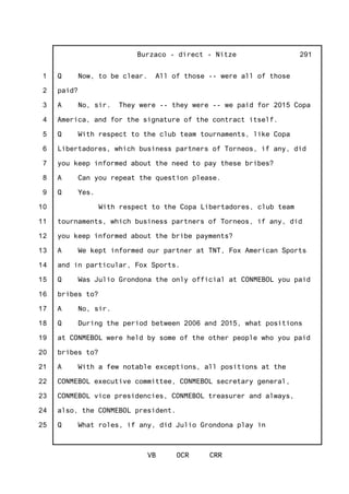 1
2
3
4
5
6
7
8
9
10
11
12
13
14
15
16
17
18
19
20
21
22
23
24
25
Burzaco - direct - Nitze
VB OCR CRR
291
Q Now, to be clear. All of those -- were all of those
paid?
A No, sir. They were -- they were -- we paid for 2015 Copa
America, and for the signature of the contract itself.
Q With respect to the club team tournaments, like Copa
Libertadores, which business partners of Torneos, if any, did
you keep informed about the need to pay these bribes?
A Can you repeat the question please.
Q Yes.
With respect to the Copa Libertadores, club team
tournaments, which business partners of Torneos, if any, did
you keep informed about the bribe payments?
A We kept informed our partner at TNT, Fox American Sports
and in particular, Fox Sports.
Q Was Julio Grondona the only official at CONMEBOL you paid
bribes to?
A No, sir.
Q During the period between 2006 and 2015, what positions
at CONMEBOL were held by some of the other people who you paid
bribes to?
A With a few notable exceptions, all positions at the
CONMEBOL executive committee, CONMEBOL secretary general,
CONMEBOL vice presidencies, CONMEBOL treasurer and always,
also, the CONMEBOL president.
Q What roles, if any, did Julio Grondona play in
 