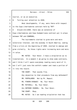 1
2
3
4
5
6
7
8
9
10
11
12
13
14
15
16
17
18
19
20
21
22
23
24
25
Burzaco - direct - Nitze
VB OCR CRR
303
tourist, or as an executive.
Q Turning your attention to 2008.
What developments, if any, were there with respect
to the Copa Libertadores contract held by TNT?
A Around mid-2008, there was an extension of
Copa Libertadores and Copa Sudamericana contract put in place
between TNT and CONMEBOL.
The tournaments started to grow more and more
television interest, and the economy in South America, coming
from a crisis at the beginning of 2000, started to emerge and
grow violently. So those rights were increasing more and more
in value.
MR. NITZE: Your Honor, I have a stipulation as to
translations. In a moment I am going to show some contracts,
and I think I will spare everybody reading every word of it,
but I will just note the exhibit number and read a portion of
it into the record.
THE COURT: That sounds fine.
Any objection to that procedure from any defendant?
MR. PAPPALARDO: Not by Mr. Napout.
MS. PINERA-VASQUEZ: No, Your Honor.
MR. MITCHELL: No, Your Honor.
ALL DEFENSE COUNSEL: No, Your Honor.
THE COURT: Okay.
MR. NITZE: So I am reading stipulation that has
 