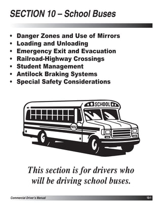 SECTION 10 – School Buses

•   Danger Zones and Use of Mirrors
•   Loading and Unloading
•   Emergency Exit and Evacuation
•   Railroad-Highway Crossings
•   Student Management
•   Antilock Braking Systems
•   Special Safety Considerations




            This section is for drivers who
             will be driving school buses.
Commercial Driver’s Manual                    10-1
 