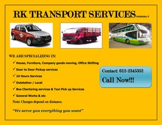 RK TRANSPORT SERVICES                                                      NS0103464-P




WE ARE SPECIALIZING IN:
  House, Furniture, Company goods moving, Office Shifting
  Door to Door Pickup services                              Contact: 012-2345352
  24 Hours Services
  Outstation / Local                                        Call Now!!!
  Bus Chartering services & Taxi Pick up Services
  General Works & etc
 Note: Charges depend on distance.

 “We serve you everything you want”
 