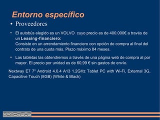 Entorno específico
●   Proveedores
●
    El autobús elegido es un VOLVO cuyo precio es de 400.000€ a través de
    un Leasing-financiero:
    Consiste en un arrendamiento financiero con opción de compra al final del
    contrato de una cuota más. Plazo máximo 84 meses.
●
    Las tabletas las obtendremos a través de una página web de compra al por
    mayor. El precio por unidad es de 60,99 € sin gastos de envío.

Nextway E7 7" Android 4.0.4 A13 1.2GHz Tablet PC with Wi-Fi, External 3G,
Capacitive Touch (8GB) (White & Black)
 