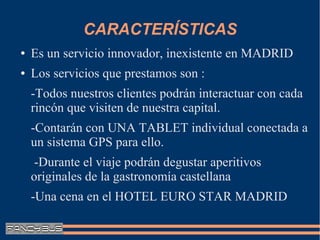 CARACTERÍSTICAS
●   Es un servicio innovador, inexistente en MADRID
●   Los servicios que prestamos son :
    -Todos nuestros clientes podrán interactuar con cada
    rincón que visiten de nuestra capital.
    -Contarán con UNA TABLET individual conectada a
    un sistema GPS para ello.
     -Durante el viaje podrán degustar aperitivos
    originales de la gastronomía castellana
    -Una cena en el HOTEL EURO STAR MADRID
 