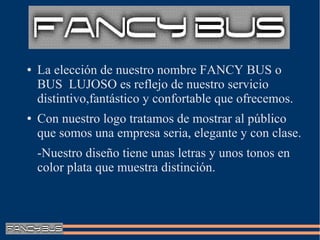 ●   La elección de nuestro nombre FANCY BUS o
    BUS LUJOSO es reflejo de nuestro servicio
    distintivo,fantástico y confortable que ofrecemos.
●   Con nuestro logo tratamos de mostrar al público
    que somos una empresa seria, elegante y con clase.
    -Nuestro diseño tiene unas letras y unos tonos en
    color plata que muestra distinción.
 