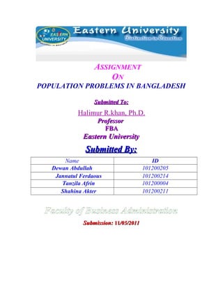 ASSIGNMENT
ON
POPULATION PROBLEMS IN BANGLADESH
Submitted To:

Halimur R.khan, Ph.D.
Professor
FBA

Eastern University

Submitted By:
Name
Dewan Abdullah
Jannatul Ferdaous
Tanzila Afrin
Shahina Akter

ID
101200205
101200214
101200004
101200211

Faculty of Business Administration
Submission: 11/05/2011

 