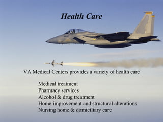 Health Care

VA Medical Centers provides a variety of health care
Medical treatment
Pharmacy services
Alcohol & drug treatment
Home improvement and structural alterations
Nursing home & domiciliary care

 