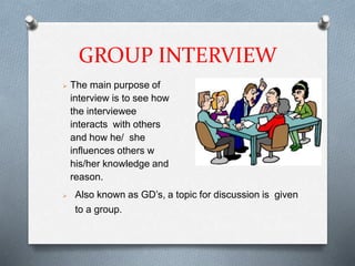 GROUP INTERVIEW
 The main purpose of
interview is to see how
the interviewee
interacts with others
and how he/ she
influences others w
his/her knowledge and
reason.
 Also known as GD’s, a topic for discussion is given
to a group.
 