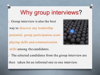 Why group interviews?
 Group interview is also the best
way to discover any leadership
potential, group participation,team
playing skills and communication
skills among thecandidates.
 The selected candidates from the group interview are
then taken for an informal one to one interview.
 