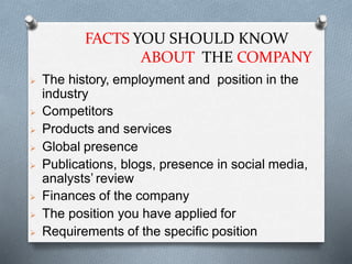 FACTS YOU SHOULD KNOW
ABOUT THE COMPANY
 The history, employment and position in the
industry
 Competitors
 Products and services
 Global presence
 Publications, blogs, presence in social media,
analysts’ review
 Finances of the company
 The position you have applied for
 Requirements of the specific position
 