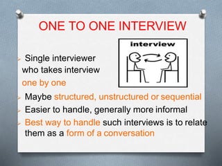 W
 Single interviewer
who takes interview
one by one
 Maybe structured, unstructured or sequential
 Easier to handle, generally more informal
 Best way to handle such interviews is to relate
them as a form of a conversation
ONE TO ONE INTERVIEW
 