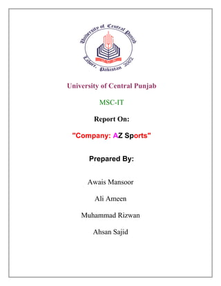 University of Central Punjab
MSC-IT
Report On:
"Company: AZ Sports"
Prepared By:
Awais Mansoor
Ali Ameen
Muhammad Rizwan
Ahsan Sajid
 