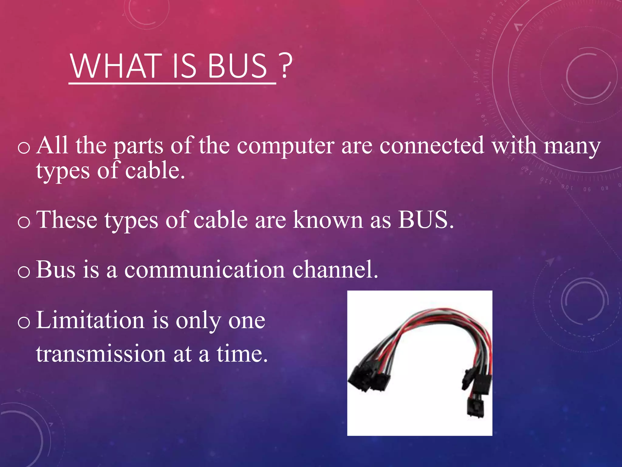 WHAT IS BUS ?
o All the parts of the computer are connected with many
types of cable.
o These types of cable are known as BUS.
o Bus is a communication channel.
o Limitation is only one
transmission at a time.
 